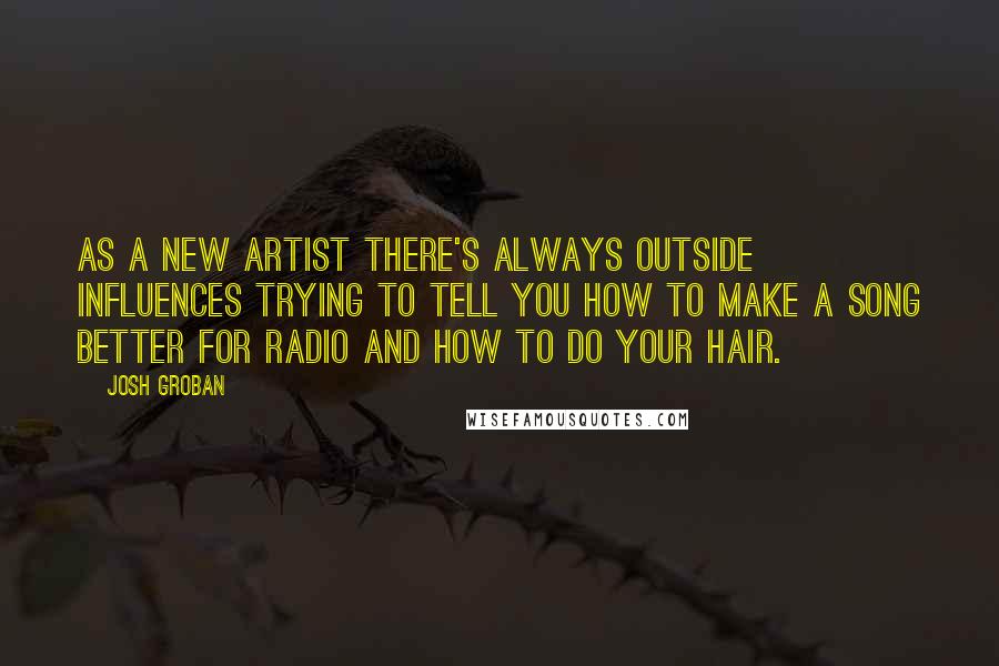 Josh Groban Quotes: As a new artist there's always outside influences trying to tell you how to make a song better for radio and how to do your hair.