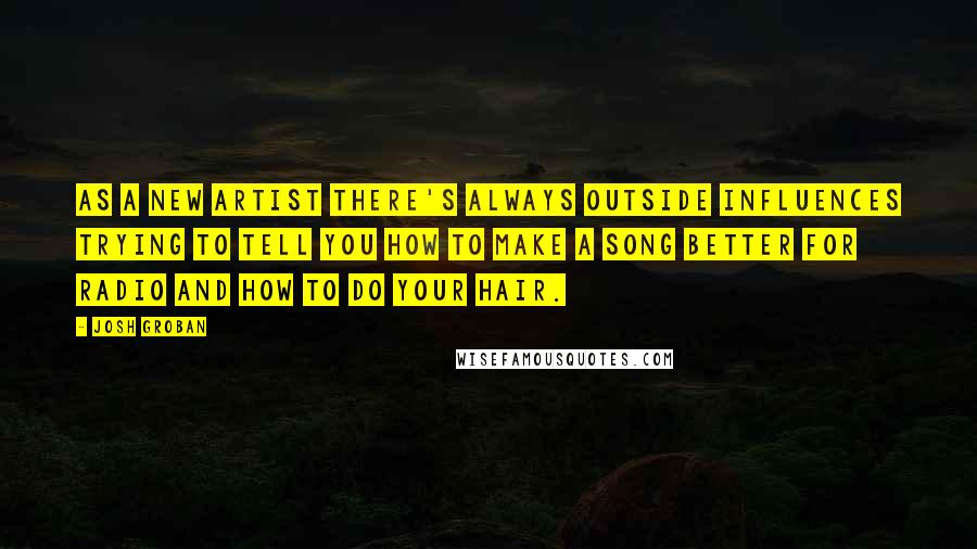 Josh Groban Quotes: As a new artist there's always outside influences trying to tell you how to make a song better for radio and how to do your hair.