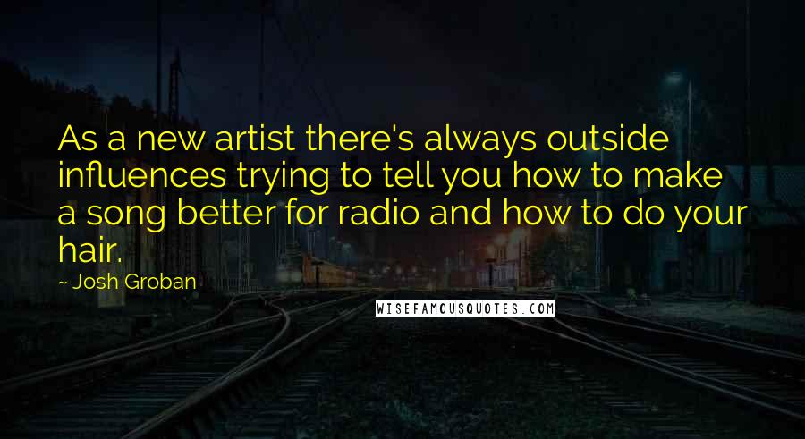 Josh Groban Quotes: As a new artist there's always outside influences trying to tell you how to make a song better for radio and how to do your hair.