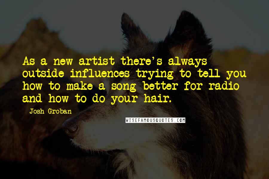 Josh Groban Quotes: As a new artist there's always outside influences trying to tell you how to make a song better for radio and how to do your hair.