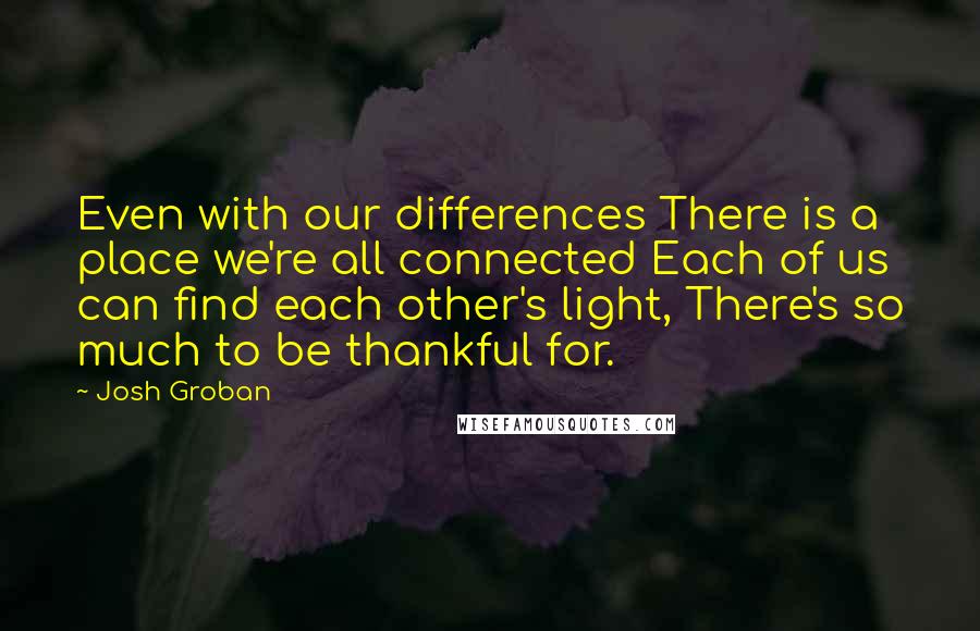 Josh Groban Quotes: Even with our differences There is a place we're all connected Each of us can find each other's light, There's so much to be thankful for.