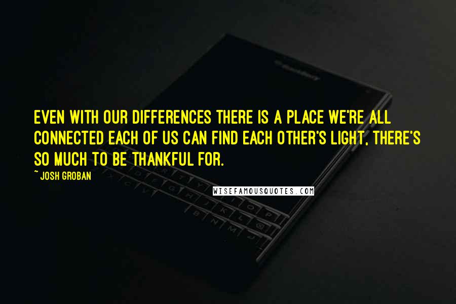 Josh Groban Quotes: Even with our differences There is a place we're all connected Each of us can find each other's light, There's so much to be thankful for.