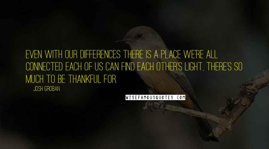 Josh Groban Quotes: Even with our differences There is a place we're all connected Each of us can find each other's light, There's so much to be thankful for.