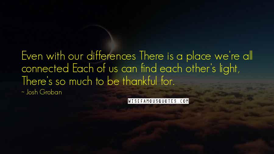 Josh Groban Quotes: Even with our differences There is a place we're all connected Each of us can find each other's light, There's so much to be thankful for.