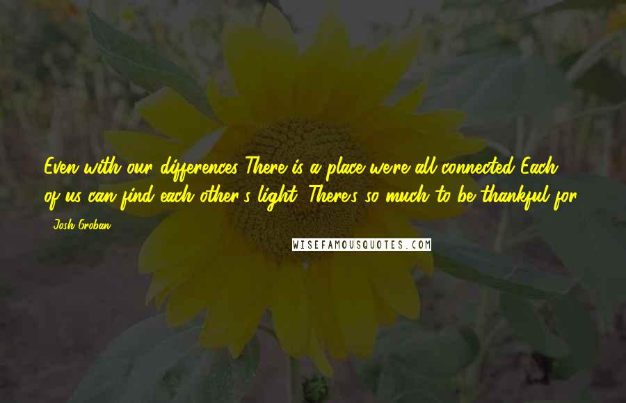 Josh Groban Quotes: Even with our differences There is a place we're all connected Each of us can find each other's light, There's so much to be thankful for.