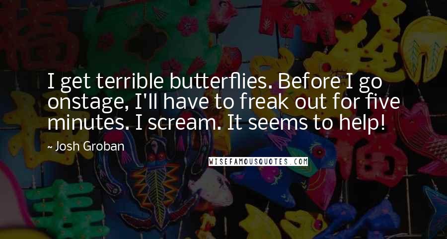 Josh Groban Quotes: I get terrible butterflies. Before I go onstage, I'll have to freak out for five minutes. I scream. It seems to help!