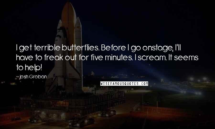 Josh Groban Quotes: I get terrible butterflies. Before I go onstage, I'll have to freak out for five minutes. I scream. It seems to help!