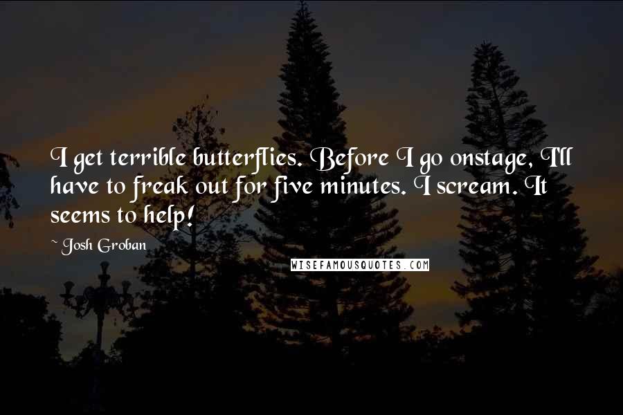 Josh Groban Quotes: I get terrible butterflies. Before I go onstage, I'll have to freak out for five minutes. I scream. It seems to help!