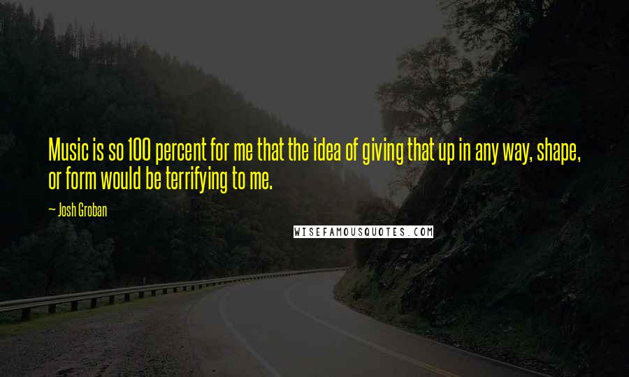 Josh Groban Quotes: Music is so 100 percent for me that the idea of giving that up in any way, shape, or form would be terrifying to me.