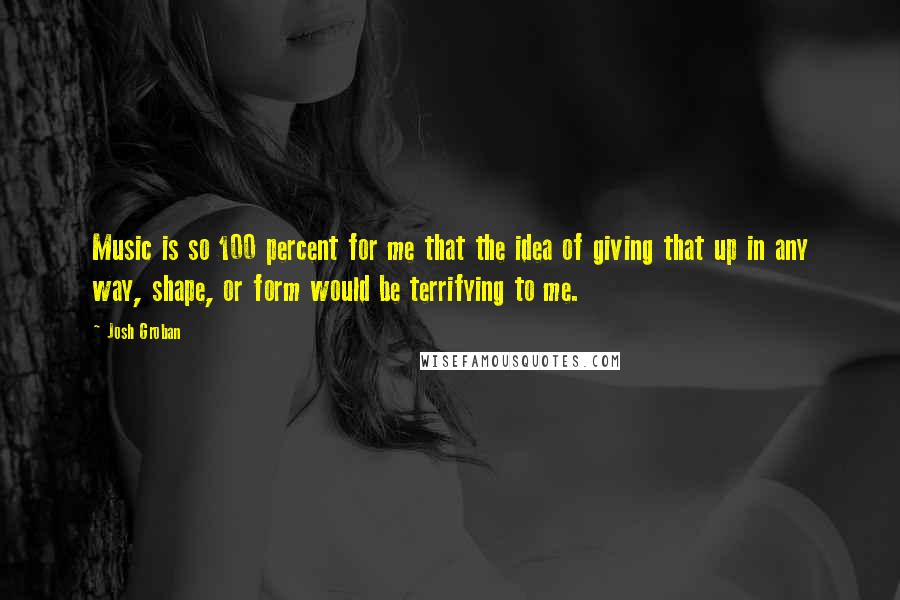 Josh Groban Quotes: Music is so 100 percent for me that the idea of giving that up in any way, shape, or form would be terrifying to me.