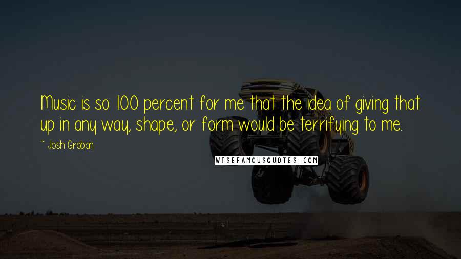 Josh Groban Quotes: Music is so 100 percent for me that the idea of giving that up in any way, shape, or form would be terrifying to me.