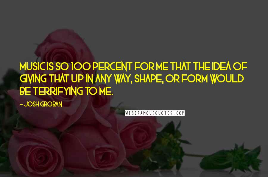 Josh Groban Quotes: Music is so 100 percent for me that the idea of giving that up in any way, shape, or form would be terrifying to me.