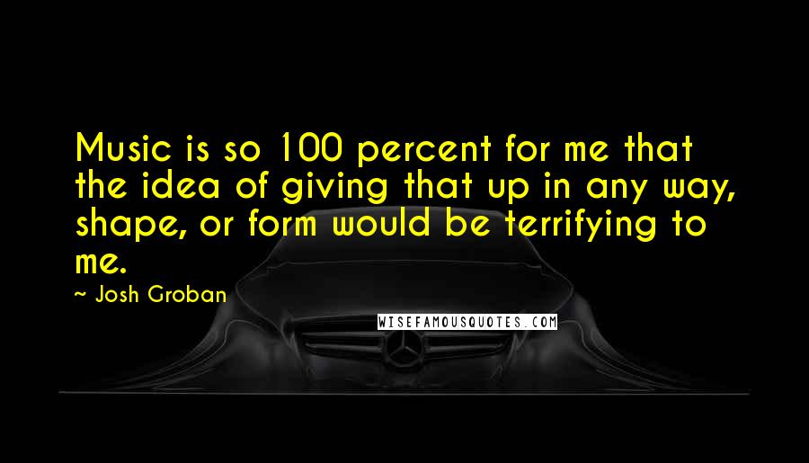 Josh Groban Quotes: Music is so 100 percent for me that the idea of giving that up in any way, shape, or form would be terrifying to me.