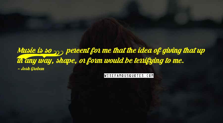 Josh Groban Quotes: Music is so 100 percent for me that the idea of giving that up in any way, shape, or form would be terrifying to me.