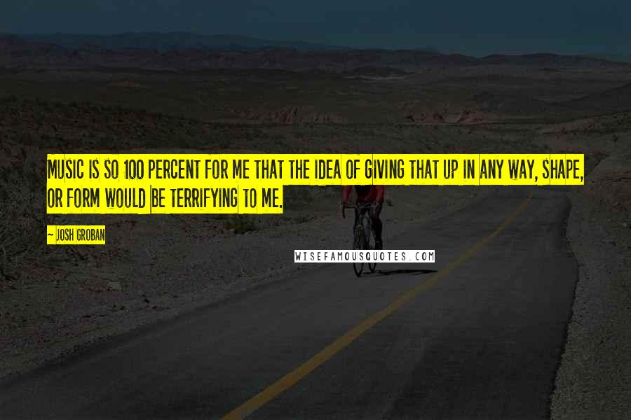 Josh Groban Quotes: Music is so 100 percent for me that the idea of giving that up in any way, shape, or form would be terrifying to me.