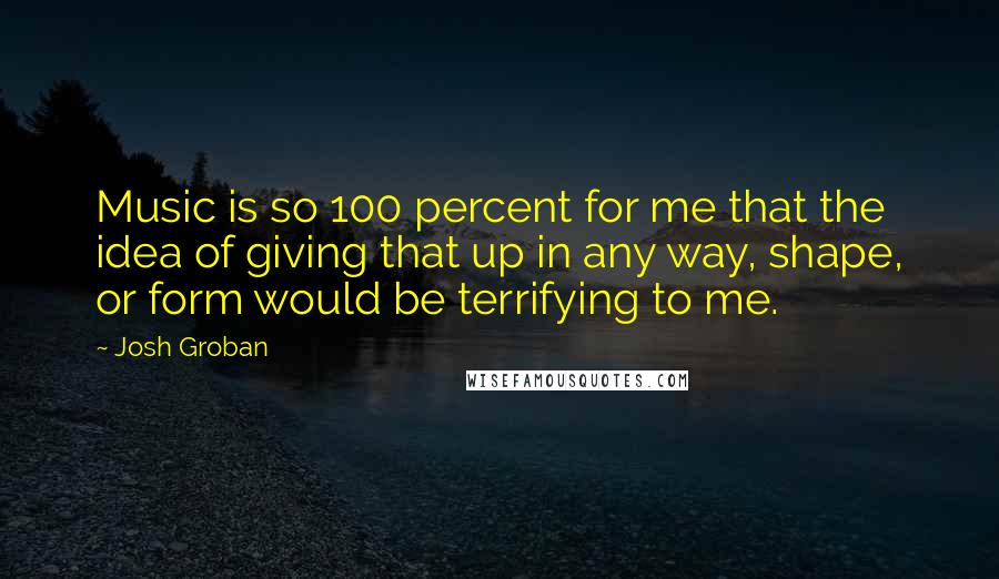 Josh Groban Quotes: Music is so 100 percent for me that the idea of giving that up in any way, shape, or form would be terrifying to me.