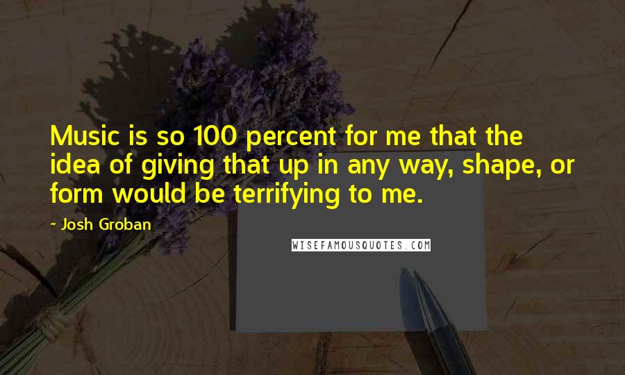Josh Groban Quotes: Music is so 100 percent for me that the idea of giving that up in any way, shape, or form would be terrifying to me.