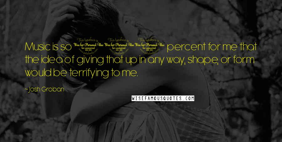 Josh Groban Quotes: Music is so 100 percent for me that the idea of giving that up in any way, shape, or form would be terrifying to me.