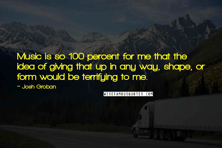 Josh Groban Quotes: Music is so 100 percent for me that the idea of giving that up in any way, shape, or form would be terrifying to me.