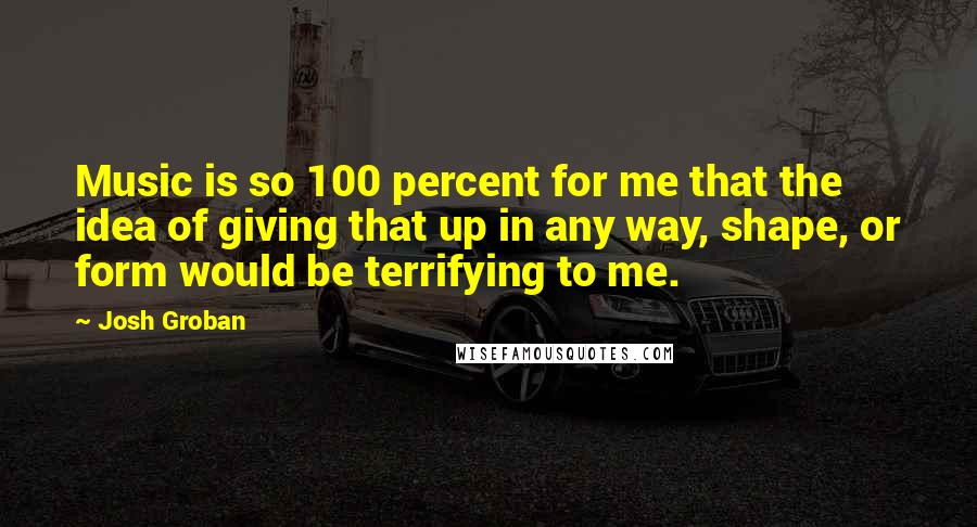 Josh Groban Quotes: Music is so 100 percent for me that the idea of giving that up in any way, shape, or form would be terrifying to me.