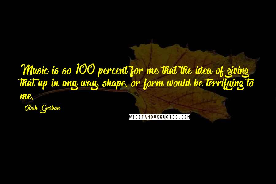 Josh Groban Quotes: Music is so 100 percent for me that the idea of giving that up in any way, shape, or form would be terrifying to me.