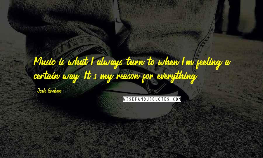 Josh Groban Quotes: Music is what I always turn to when I'm feeling a certain way. It's my reason for everything.