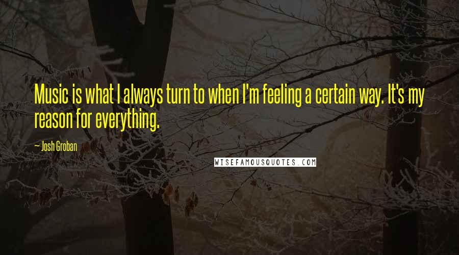 Josh Groban Quotes: Music is what I always turn to when I'm feeling a certain way. It's my reason for everything.