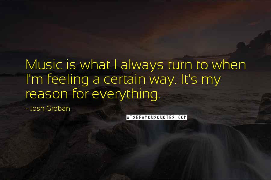 Josh Groban Quotes: Music is what I always turn to when I'm feeling a certain way. It's my reason for everything.