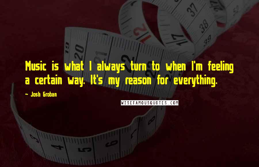 Josh Groban Quotes: Music is what I always turn to when I'm feeling a certain way. It's my reason for everything.