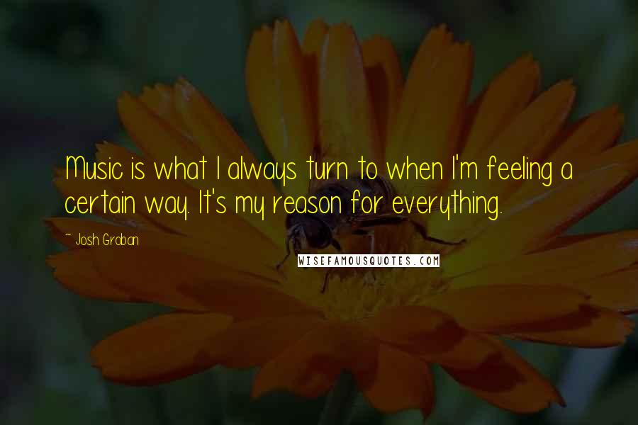 Josh Groban Quotes: Music is what I always turn to when I'm feeling a certain way. It's my reason for everything.