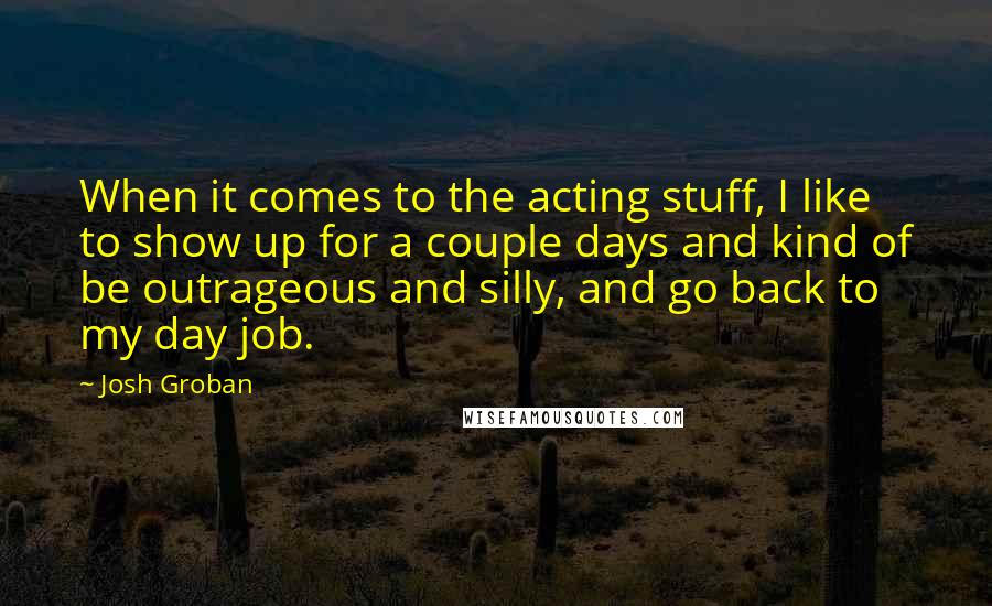 Josh Groban Quotes: When it comes to the acting stuff, I like to show up for a couple days and kind of be outrageous and silly, and go back to my day job.