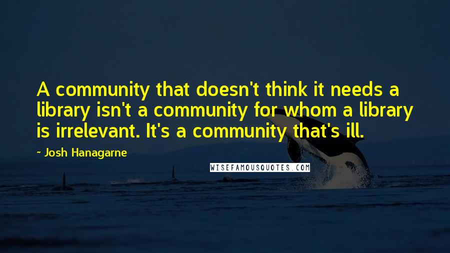 Josh Hanagarne Quotes: A community that doesn't think it needs a library isn't a community for whom a library is irrelevant. It's a community that's ill.