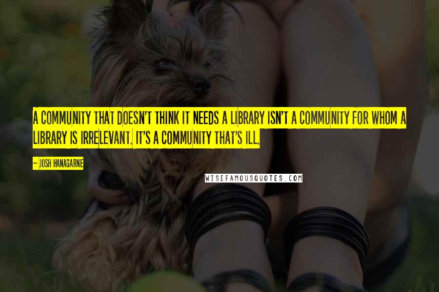 Josh Hanagarne Quotes: A community that doesn't think it needs a library isn't a community for whom a library is irrelevant. It's a community that's ill.