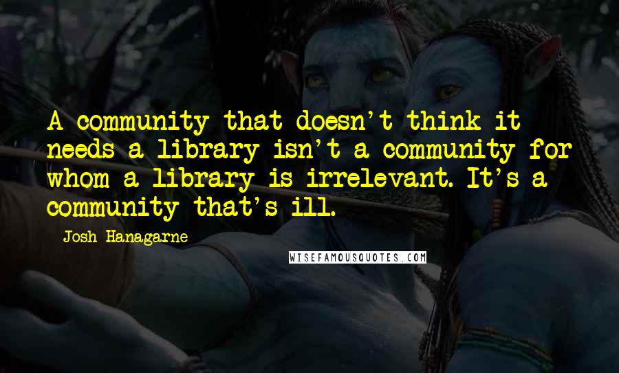 Josh Hanagarne Quotes: A community that doesn't think it needs a library isn't a community for whom a library is irrelevant. It's a community that's ill.