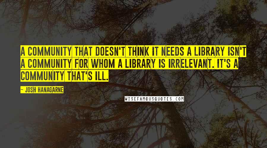 Josh Hanagarne Quotes: A community that doesn't think it needs a library isn't a community for whom a library is irrelevant. It's a community that's ill.