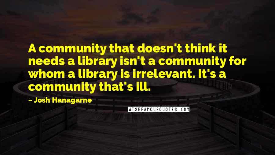 Josh Hanagarne Quotes: A community that doesn't think it needs a library isn't a community for whom a library is irrelevant. It's a community that's ill.