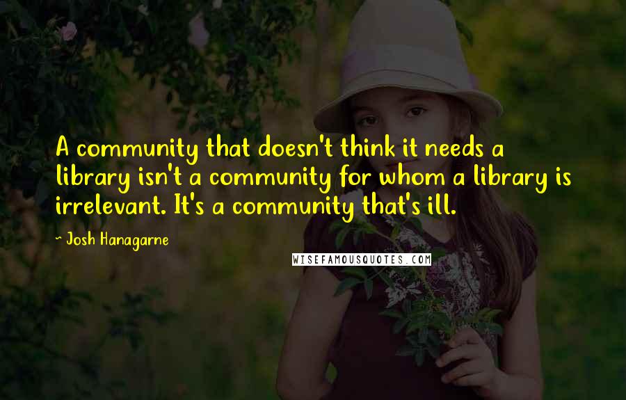 Josh Hanagarne Quotes: A community that doesn't think it needs a library isn't a community for whom a library is irrelevant. It's a community that's ill.