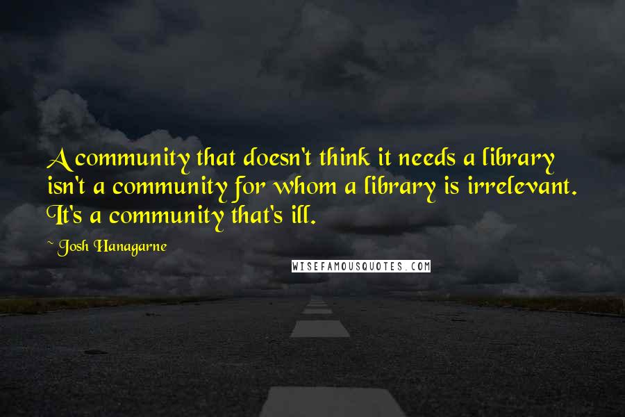 Josh Hanagarne Quotes: A community that doesn't think it needs a library isn't a community for whom a library is irrelevant. It's a community that's ill.