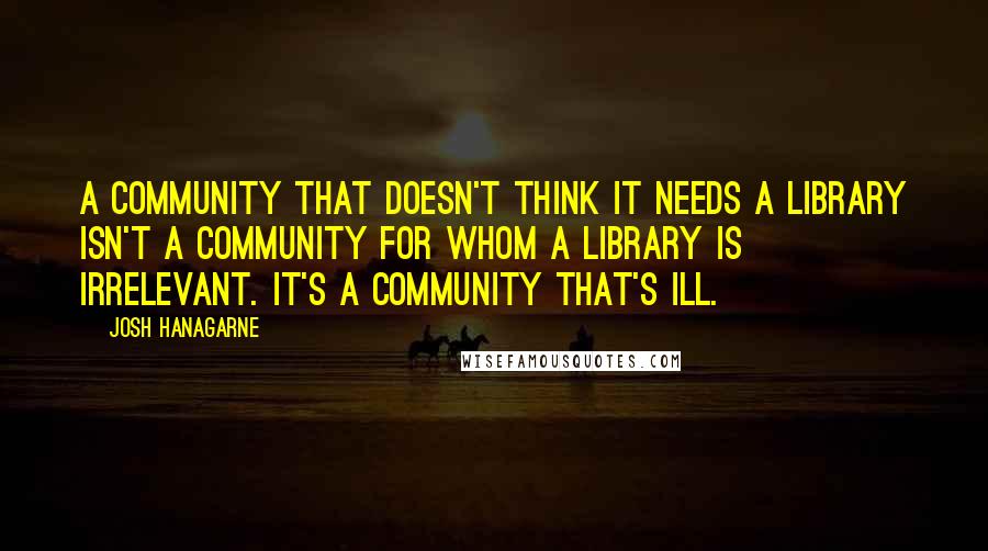 Josh Hanagarne Quotes: A community that doesn't think it needs a library isn't a community for whom a library is irrelevant. It's a community that's ill.