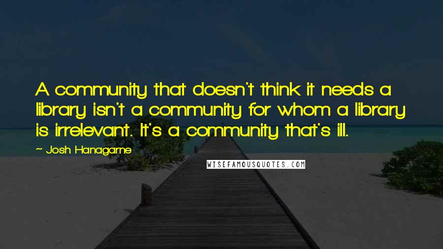 Josh Hanagarne Quotes: A community that doesn't think it needs a library isn't a community for whom a library is irrelevant. It's a community that's ill.