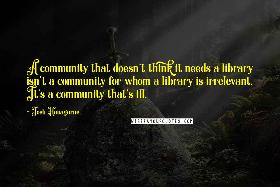 Josh Hanagarne Quotes: A community that doesn't think it needs a library isn't a community for whom a library is irrelevant. It's a community that's ill.