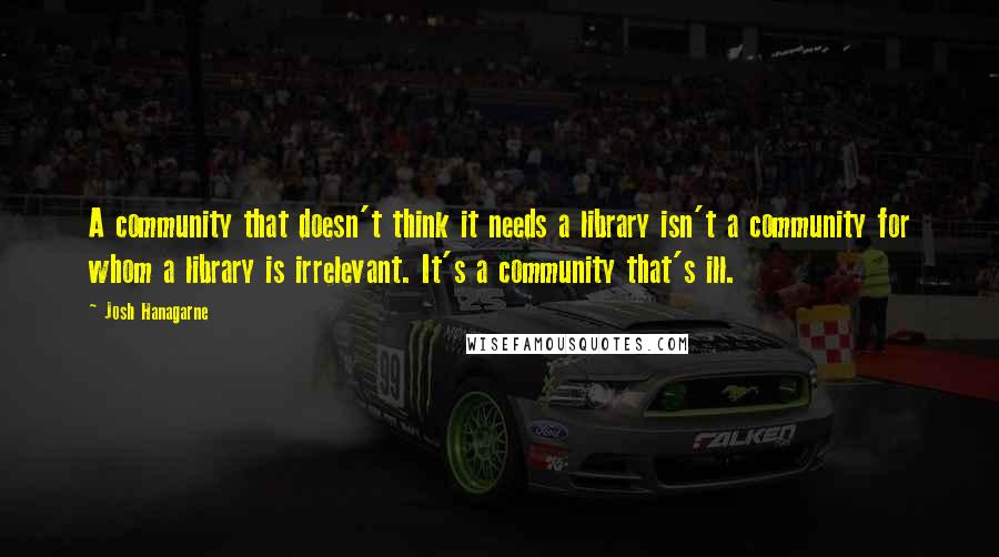 Josh Hanagarne Quotes: A community that doesn't think it needs a library isn't a community for whom a library is irrelevant. It's a community that's ill.