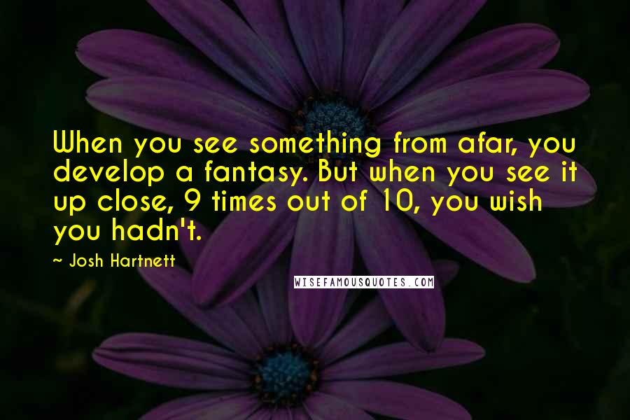 Josh Hartnett Quotes: When you see something from afar, you develop a fantasy. But when you see it up close, 9 times out of 10, you wish you hadn't.