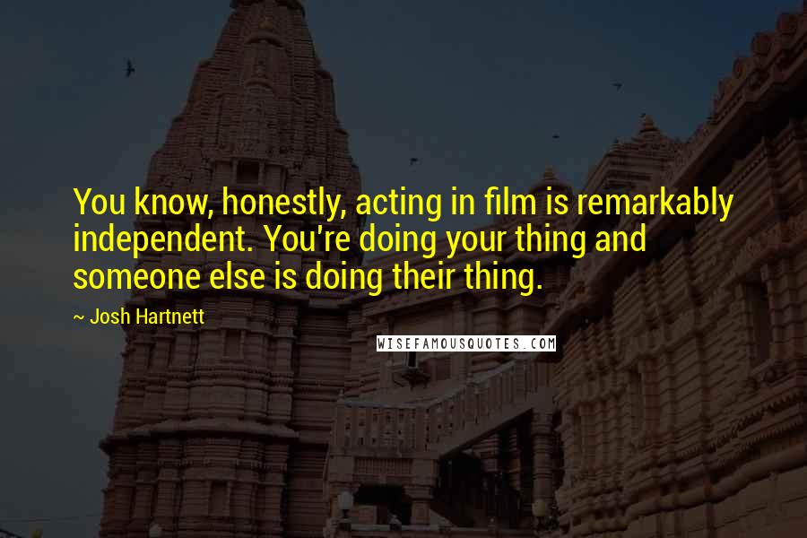 Josh Hartnett Quotes: You know, honestly, acting in film is remarkably independent. You're doing your thing and someone else is doing their thing.