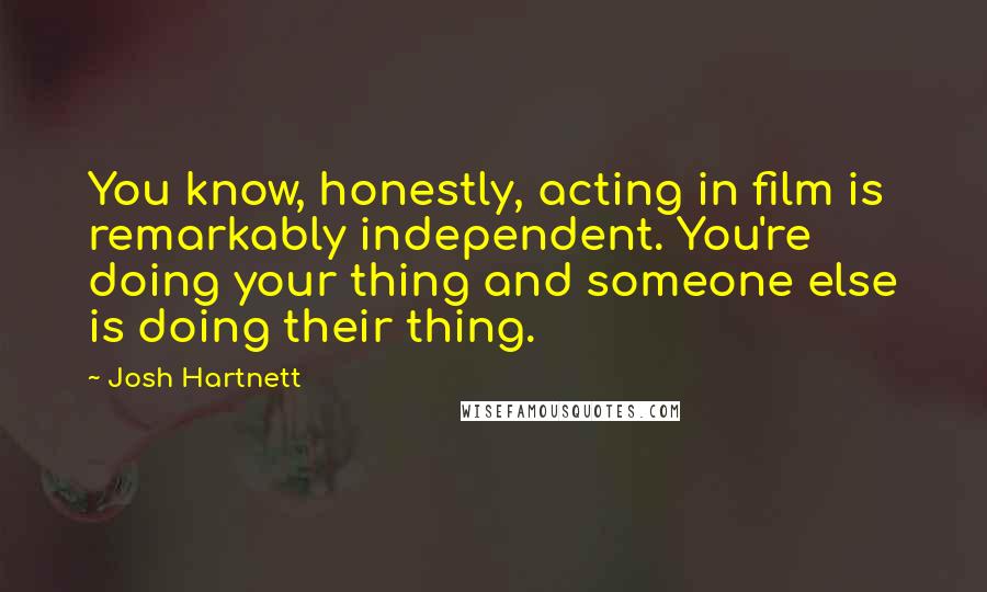 Josh Hartnett Quotes: You know, honestly, acting in film is remarkably independent. You're doing your thing and someone else is doing their thing.