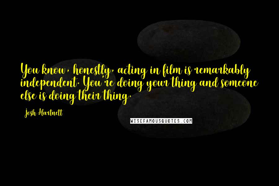 Josh Hartnett Quotes: You know, honestly, acting in film is remarkably independent. You're doing your thing and someone else is doing their thing.