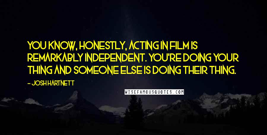 Josh Hartnett Quotes: You know, honestly, acting in film is remarkably independent. You're doing your thing and someone else is doing their thing.