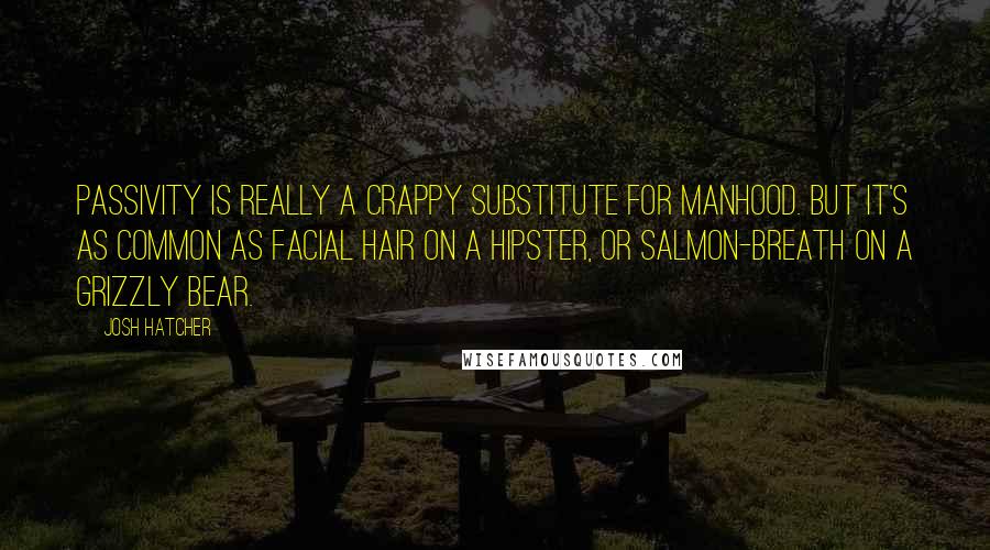 Josh Hatcher Quotes: Passivity is really a crappy substitute for manhood. But it's as common as facial hair on a hipster, or salmon-breath on a grizzly bear.