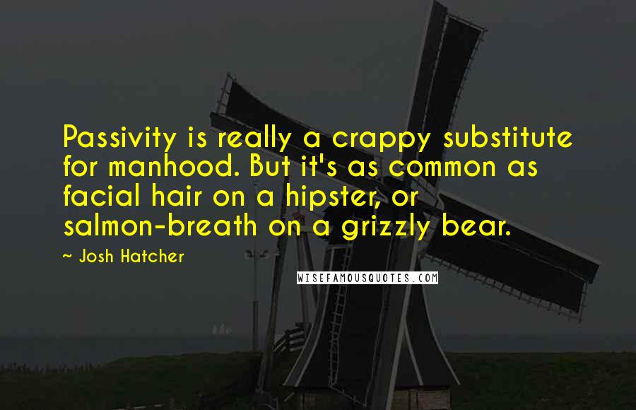 Josh Hatcher Quotes: Passivity is really a crappy substitute for manhood. But it's as common as facial hair on a hipster, or salmon-breath on a grizzly bear.