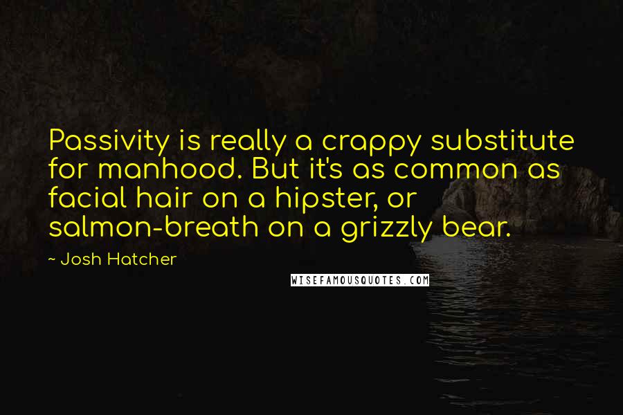 Josh Hatcher Quotes: Passivity is really a crappy substitute for manhood. But it's as common as facial hair on a hipster, or salmon-breath on a grizzly bear.